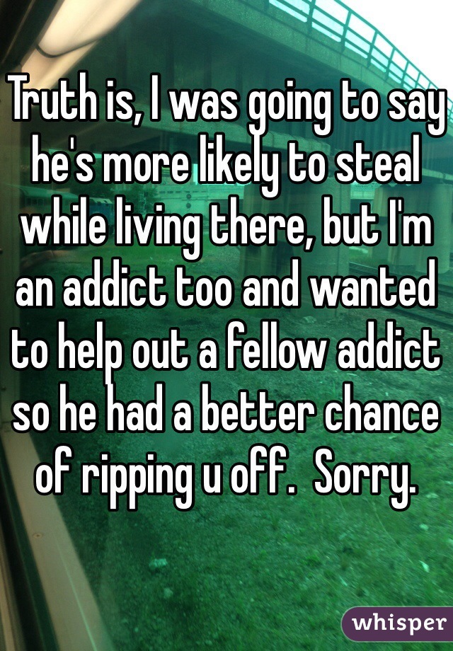 Truth is, I was going to say he's more likely to steal while living there, but I'm an addict too and wanted to help out a fellow addict so he had a better chance of ripping u off.  Sorry. 