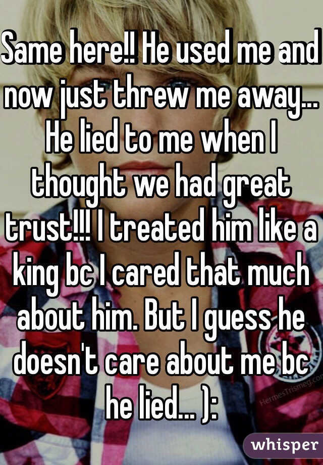 Same here!! He used me and now just threw me away... He lied to me when I thought we had great trust!!! I treated him like a king bc I cared that much about him. But I guess he doesn't care about me bc he lied... ):