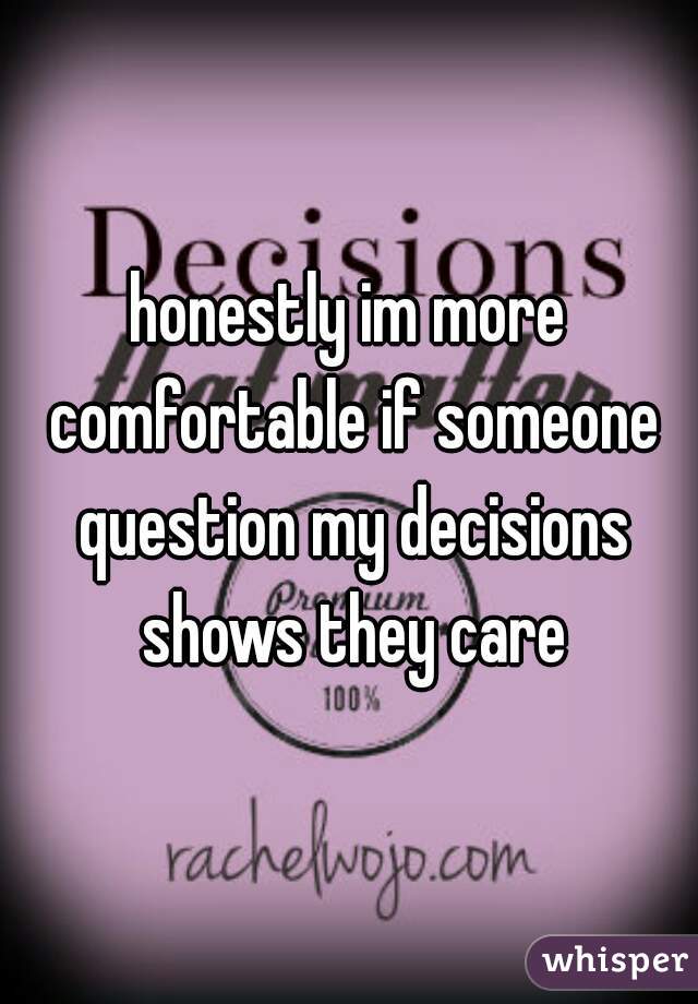 honestly im more comfortable if someone question my decisions shows they care