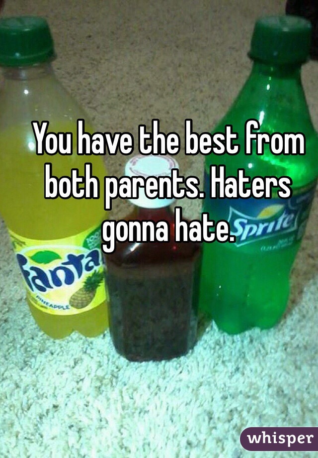 You have the best from both parents. Haters gonna hate. 
