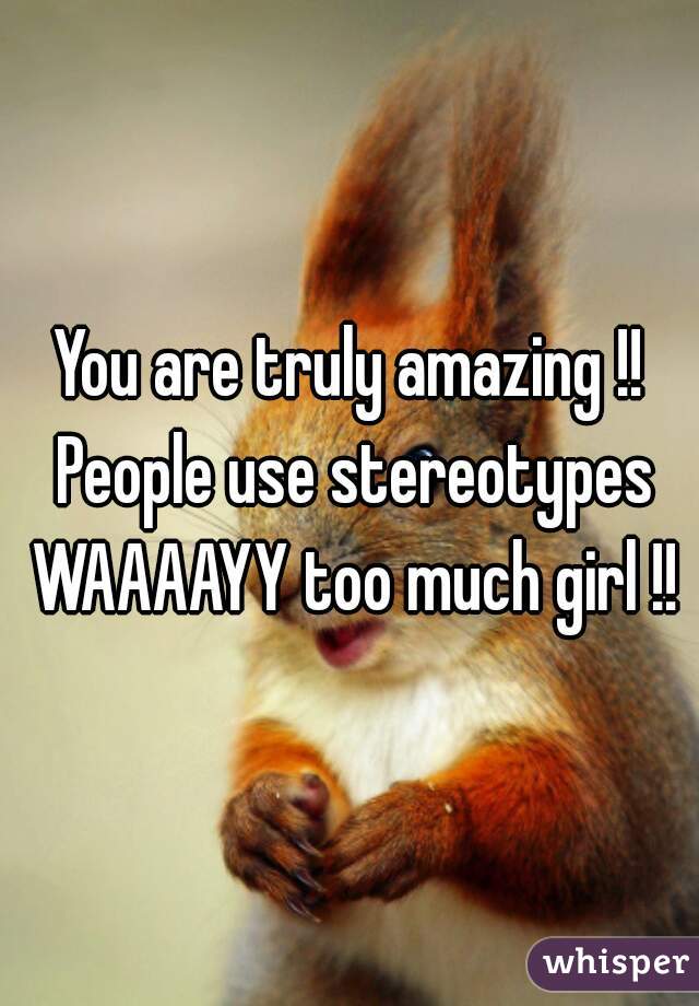 You are truly amazing !! People use stereotypes WAAAAYY too much girl !!