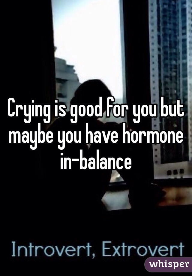 Crying is good for you but maybe you have hormone in-balance 