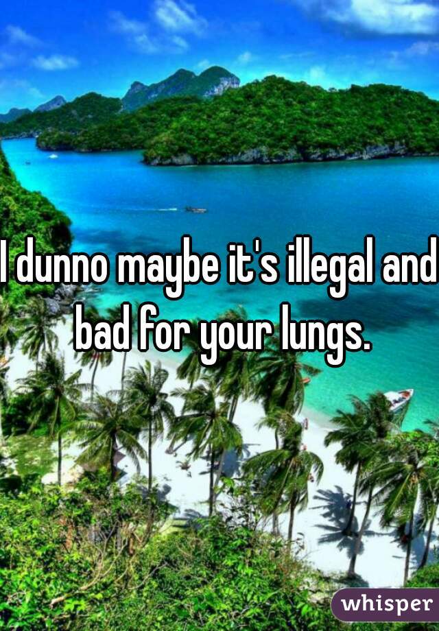 I dunno maybe it's illegal and bad for your lungs.