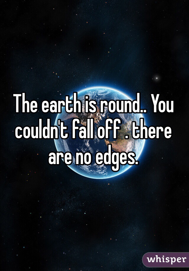 The earth is round.. You couldn't fall off . there are no edges.