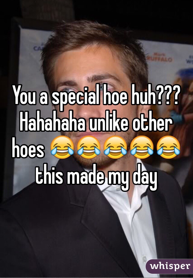 You a special hoe huh??? Hahahaha unlike other hoes 😂😂😂😂😂 this made my day