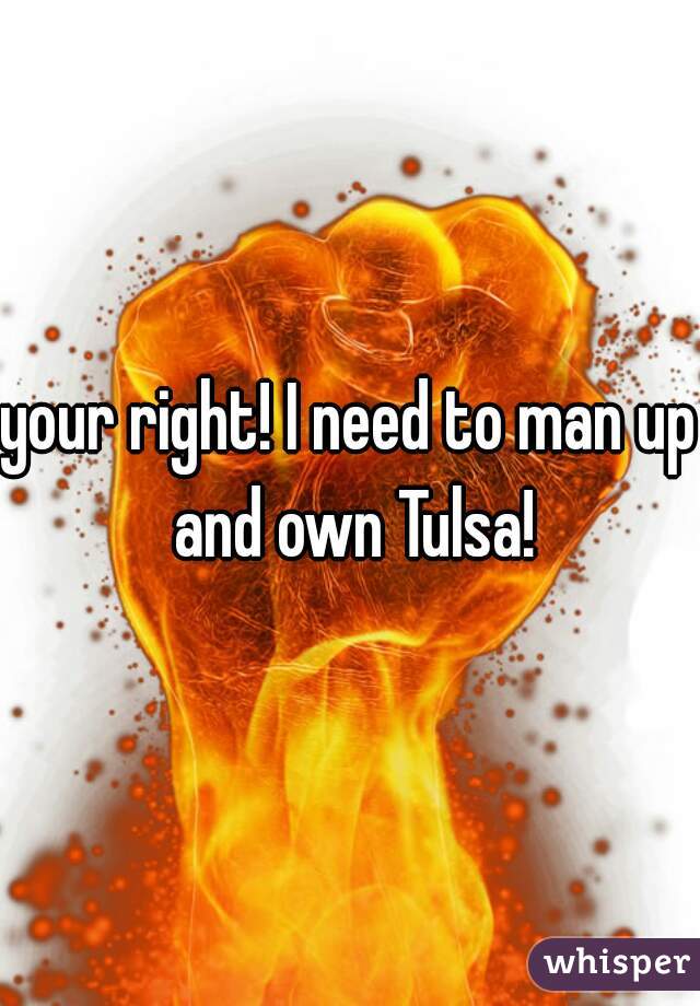 your right! I need to man up and own Tulsa!