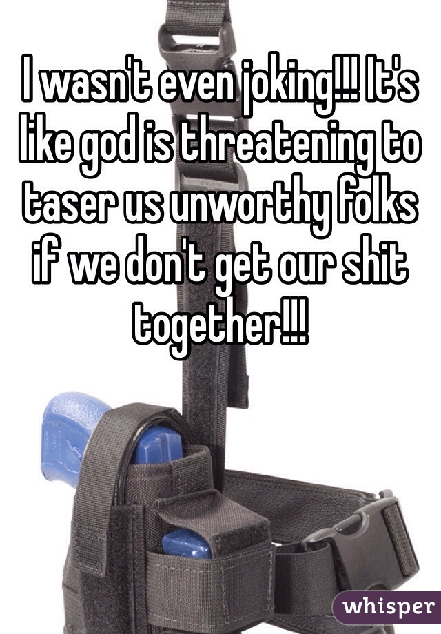 I wasn't even joking!!! It's like god is threatening to taser us unworthy folks if we don't get our shit together!!!