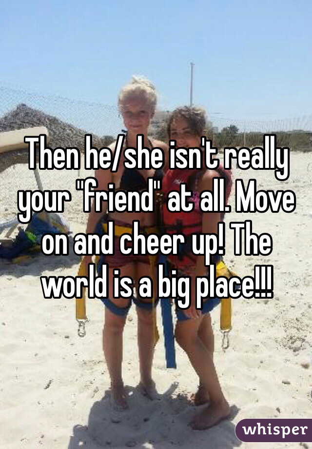 Then he/she isn't really your "friend" at all. Move on and cheer up! The world is a big place!!!