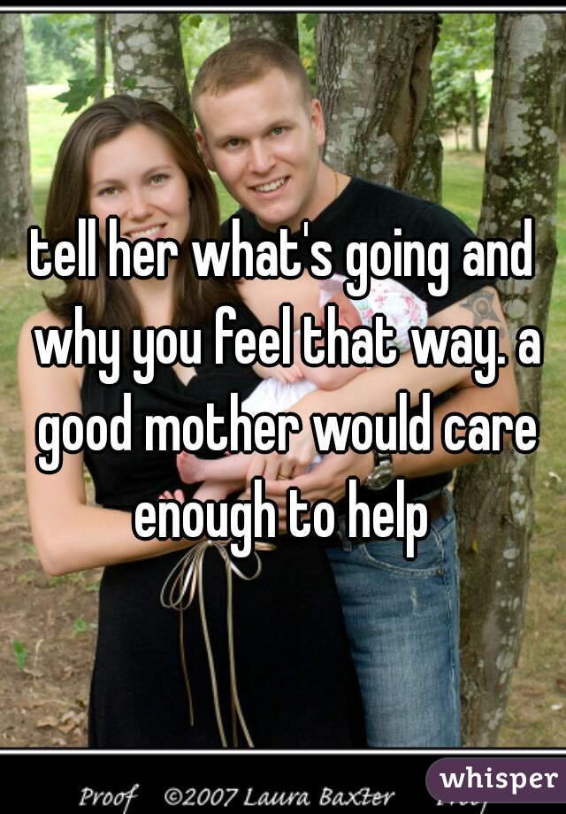 tell her what's going and why you feel that way. a good mother would care enough to help 