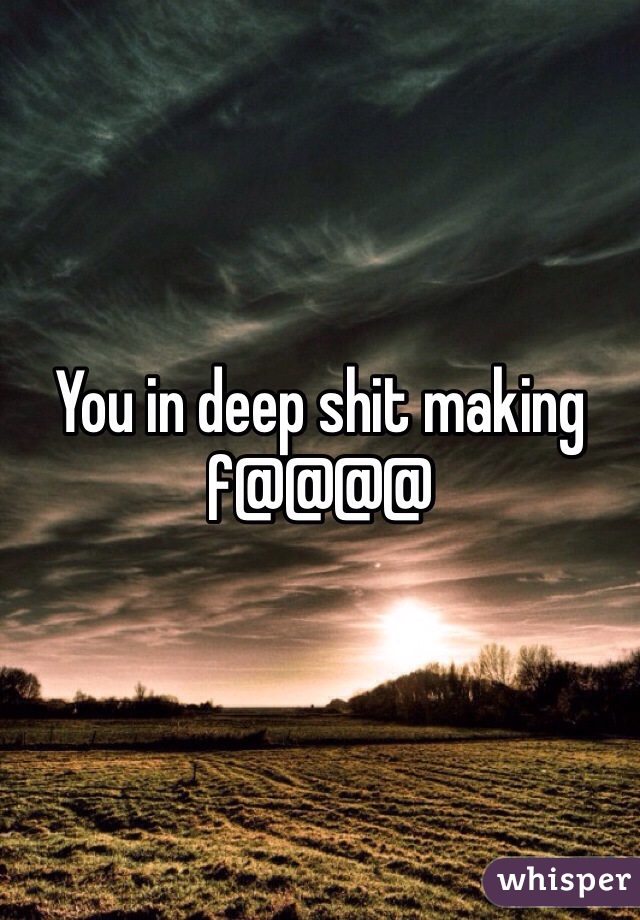 You in deep shit making f@@@@ 