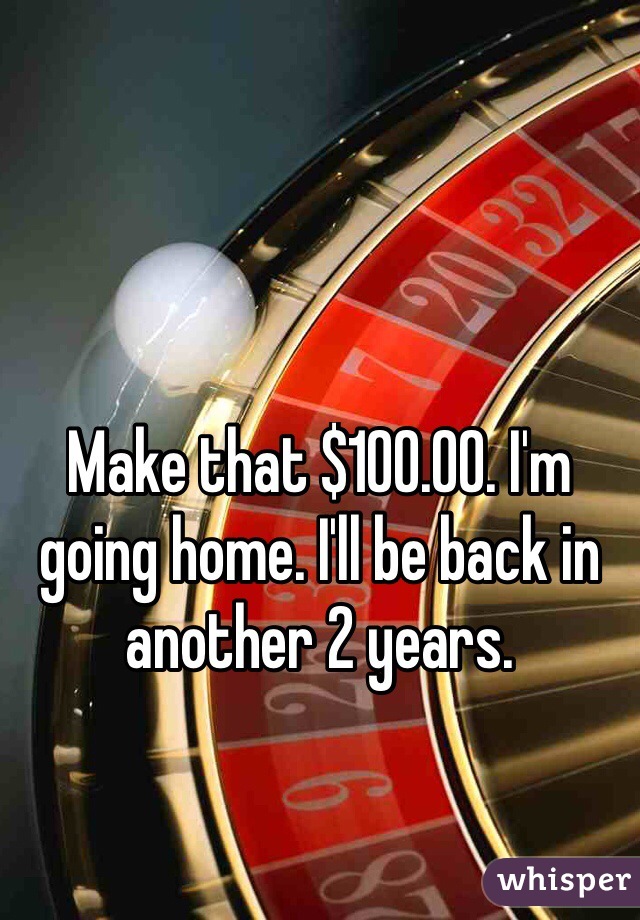 Make that $100.00. I'm going home. I'll be back in another 2 years.