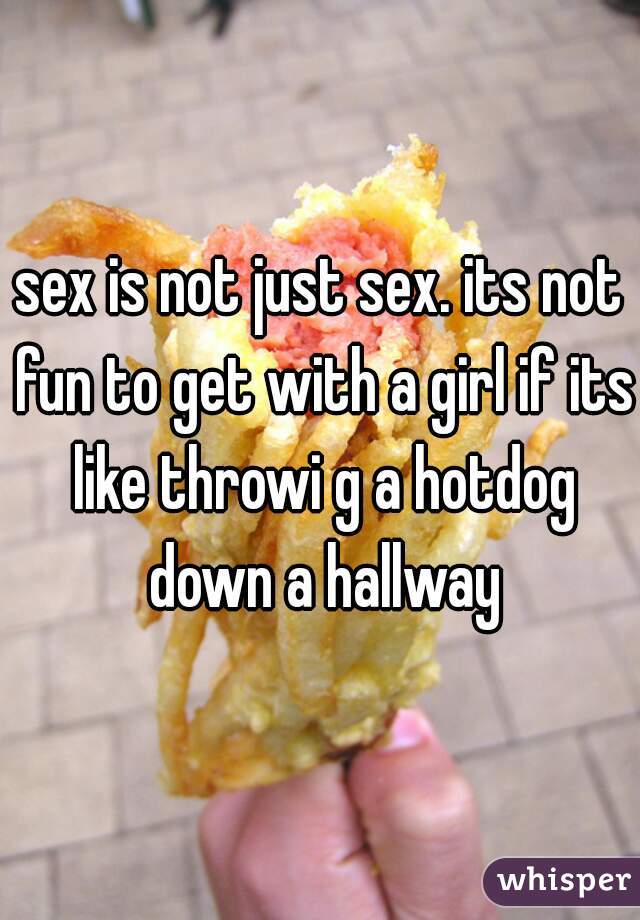 sex is not just sex. its not fun to get with a girl if its like throwi g a hotdog down a hallway