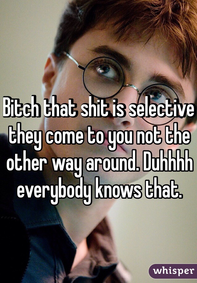 Bitch that shit is selective they come to you not the other way around. Duhhhh everybody knows that.