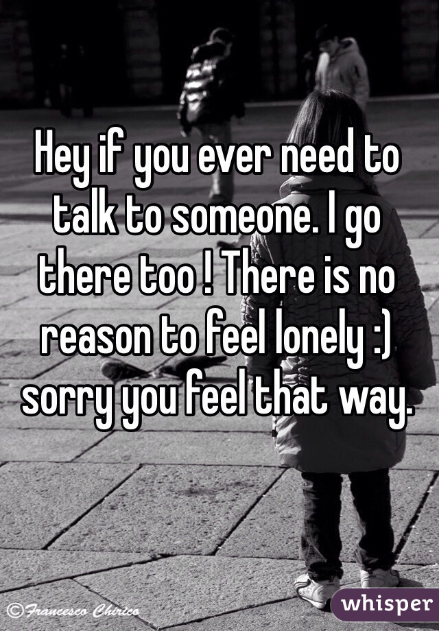 Hey if you ever need to talk to someone. I go there too ! There is no reason to feel lonely :) sorry you feel that way. 