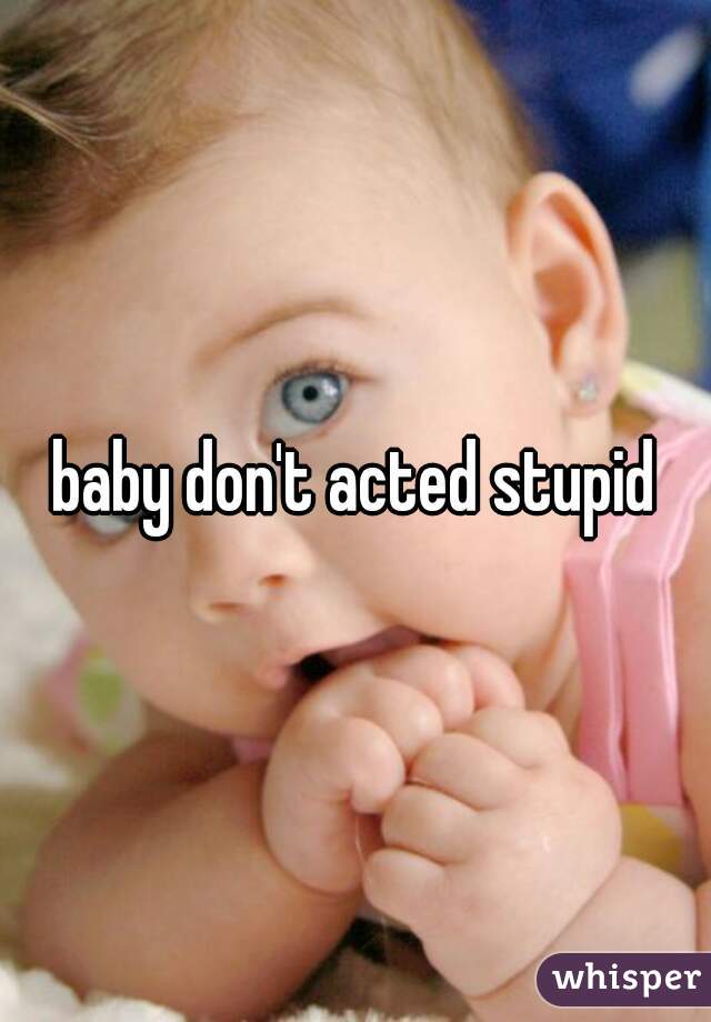 baby don't acted stupid