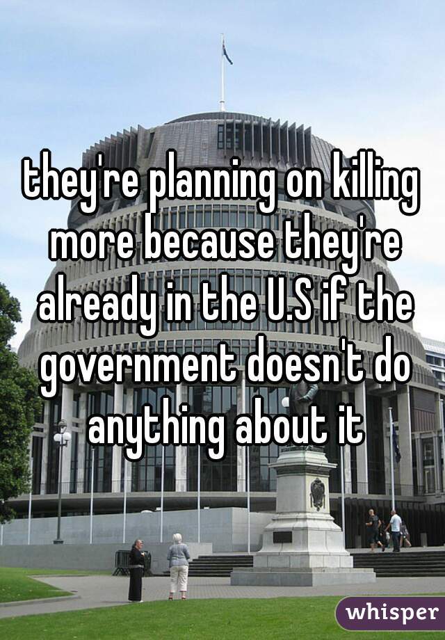 they're planning on killing more because they're already in the U.S if the government doesn't do anything about it