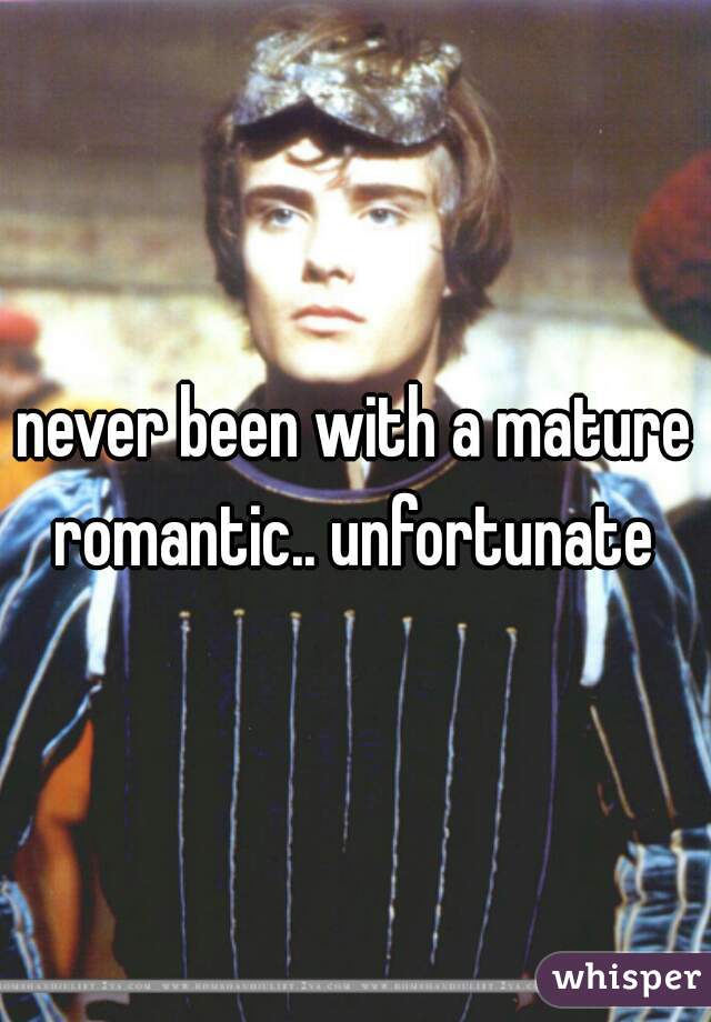 never been with a mature romantic.. unfortunate 