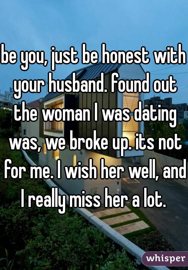 be you, just be honest with your husband. found out the woman I was dating was, we broke up. its not for me. I wish her well, and I really miss her a lot. 