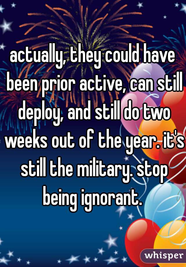 actually, they could have been prior active, can still deploy, and still do two weeks out of the year. it's still the military. stop being ignorant. 