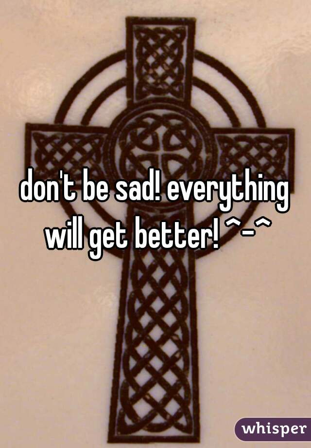 don't be sad! everything will get better! ^-^