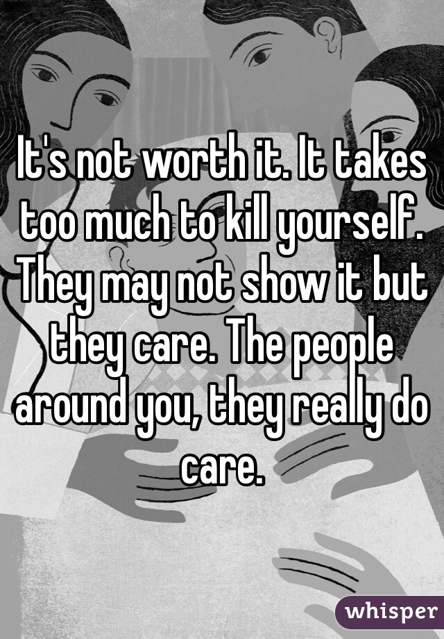 It's not worth it. It takes too much to kill yourself. They may not show it but they care. The people around you, they really do care. 