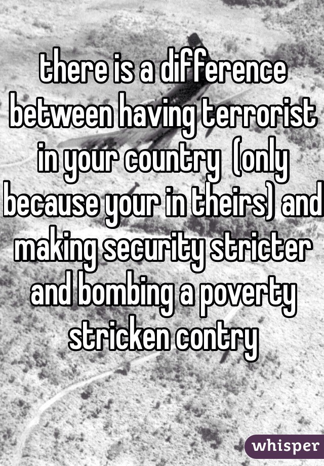 there is a difference between having terrorist in your country  (only because your in theirs) and making security stricter and bombing a poverty stricken contry 