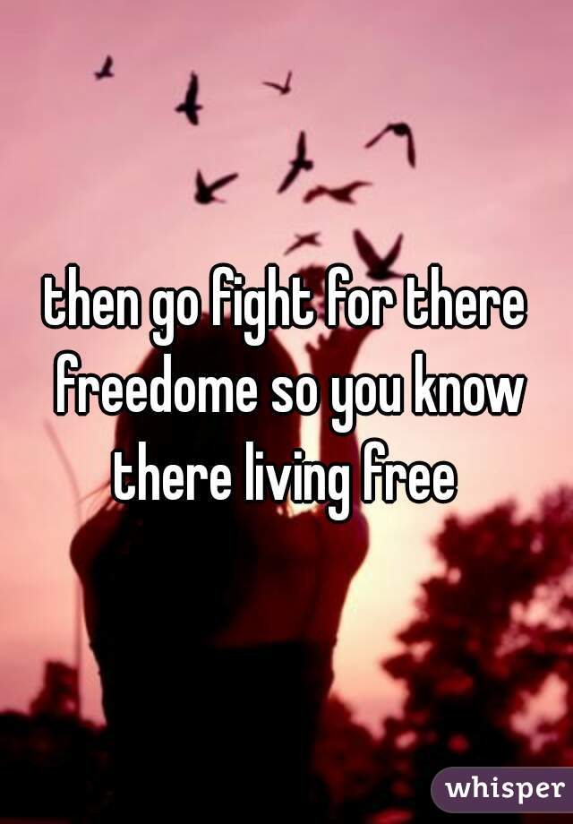then go fight for there freedome so you know there living free 