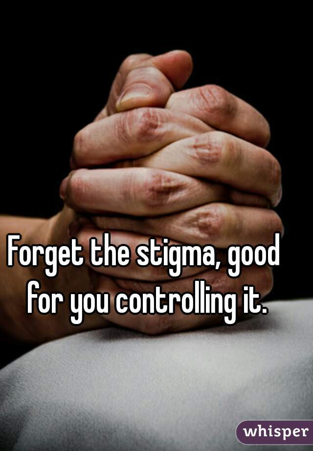 Forget the stigma, good for you controlling it.