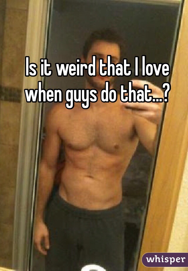 Is it weird that I love when guys do that...?