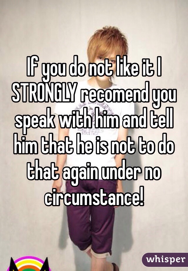 If you do not like it I STRONGLY recomend you speak with him and tell him that he is not to do that again under no circumstance!