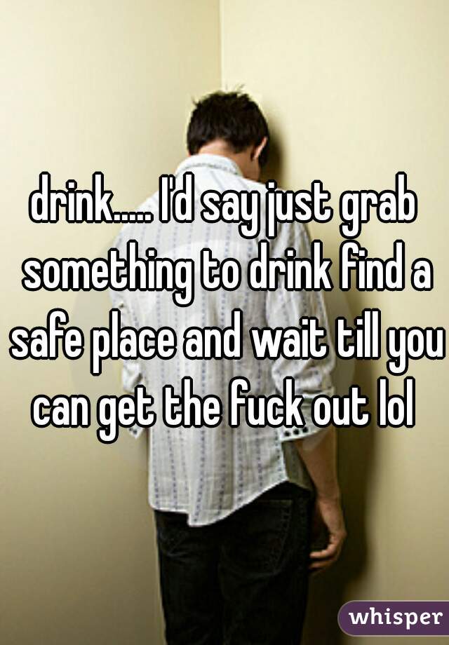 drink..... I'd say just grab something to drink find a safe place and wait till you can get the fuck out lol 