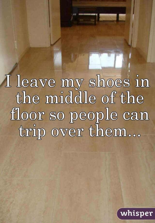 I leave my shoes in the middle of the floor so people can trip over them...