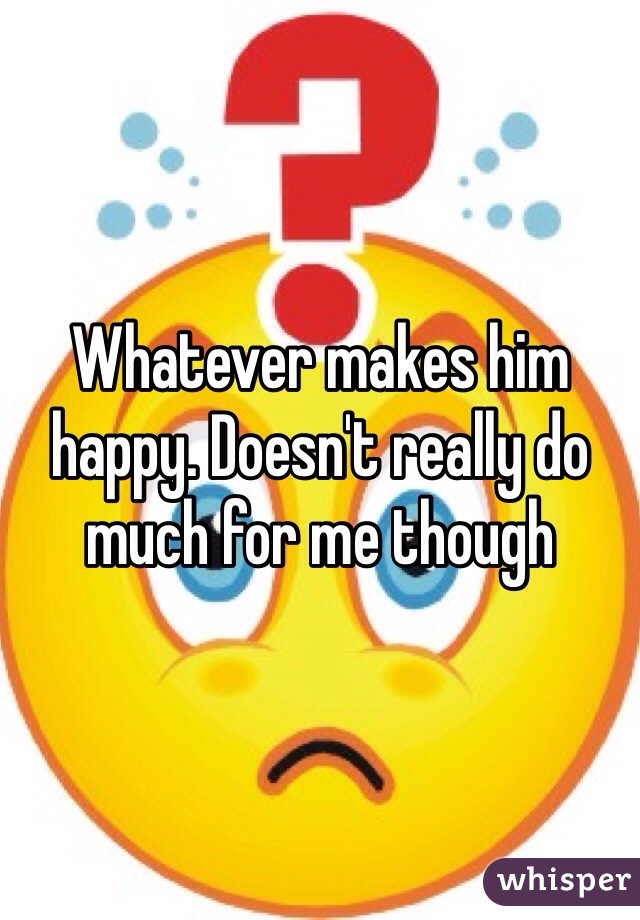 Whatever makes him happy. Doesn't really do much for me though 