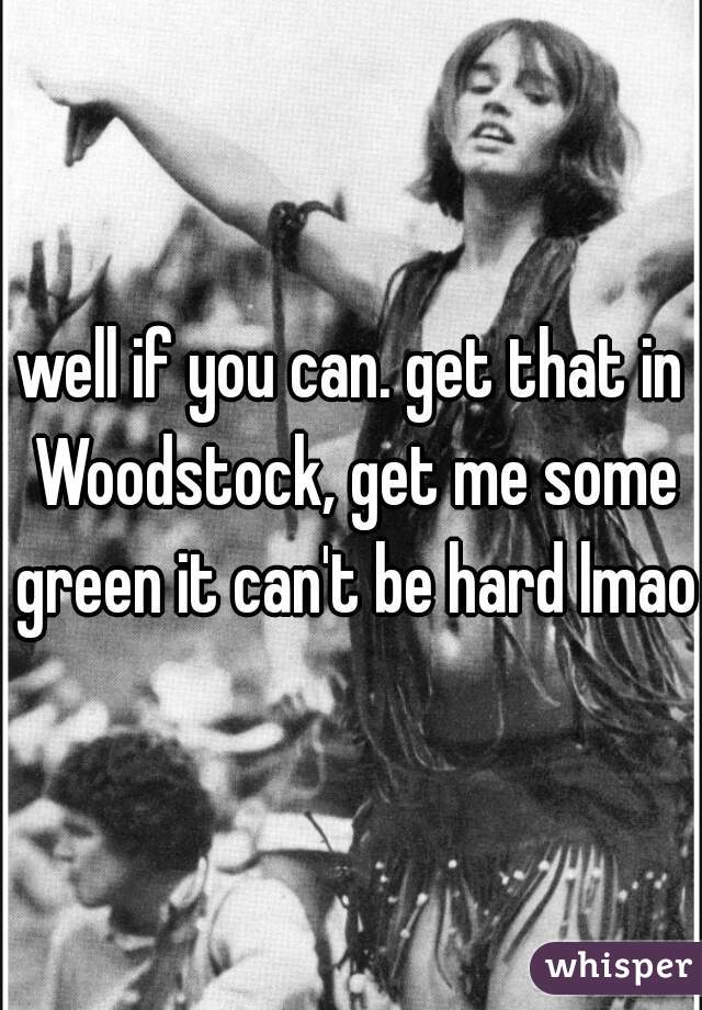 well if you can. get that in Woodstock, get me some green it can't be hard lmao.