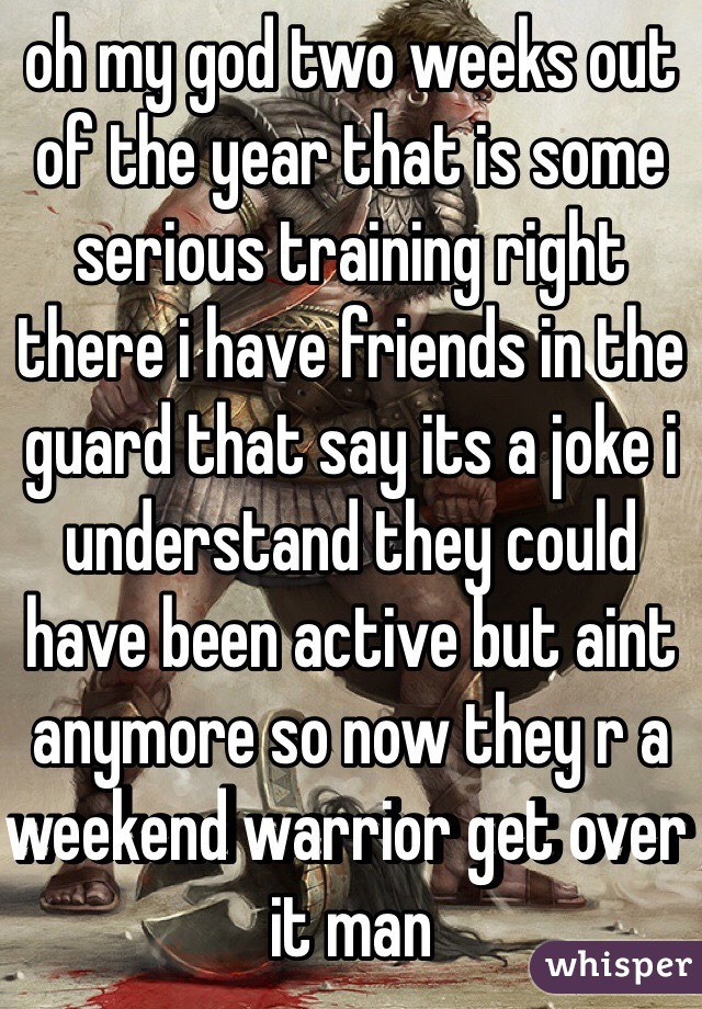 oh my god two weeks out of the year that is some serious training right there i have friends in the guard that say its a joke i understand they could have been active but aint anymore so now they r a weekend warrior get over it man