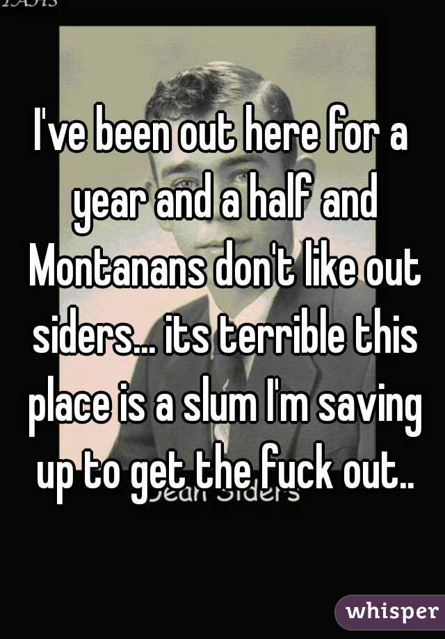 I've been out here for a year and a half and Montanans don't like out siders... its terrible this place is a slum I'm saving up to get the fuck out..