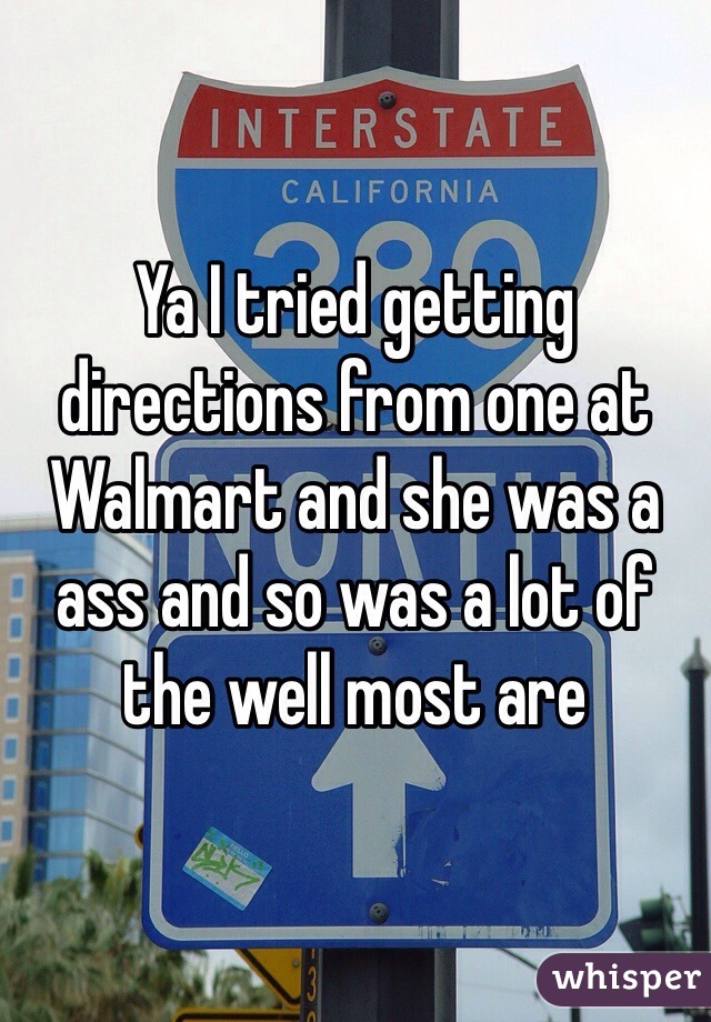 Ya I tried getting directions from one at Walmart and she was a ass and so was a lot of the well most are