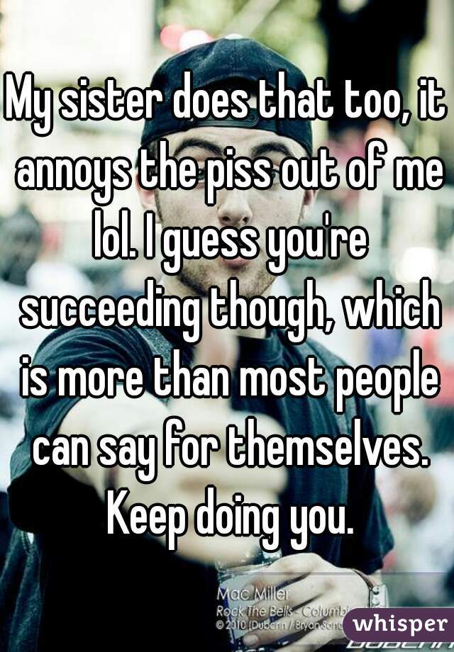 My sister does that too, it annoys the piss out of me lol. I guess you're succeeding though, which is more than most people can say for themselves. Keep doing you.