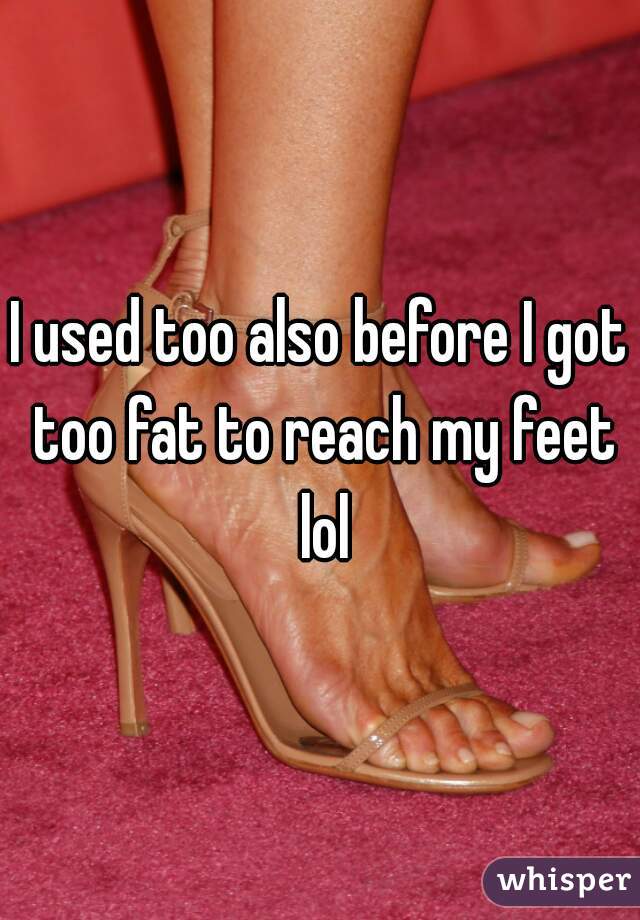 I used too also before I got too fat to reach my feet lol