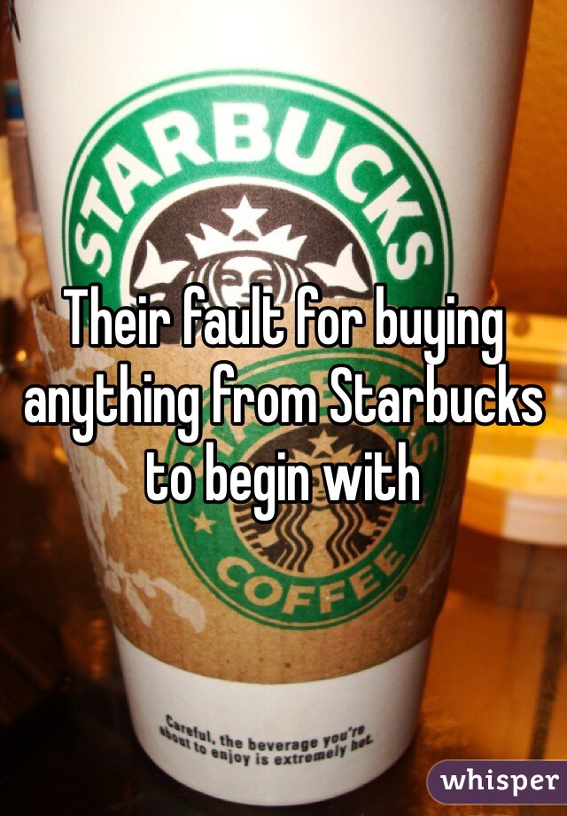 Their fault for buying anything from Starbucks to begin with