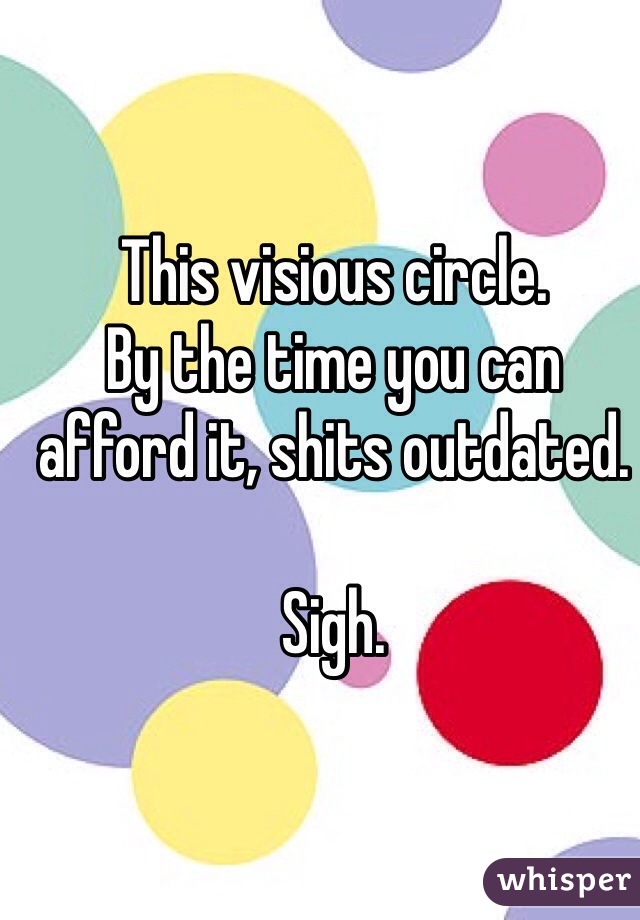 This visious circle.
By the time you can afford it, shits outdated.

Sigh.