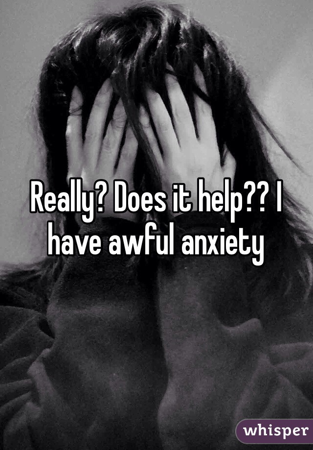 Really? Does it help?? I have awful anxiety 