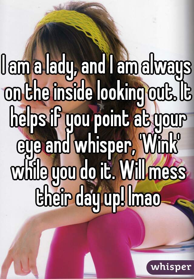I am a lady, and I am always on the inside looking out. It helps if you point at your eye and whisper, 'Wink' while you do it. Will mess their day up! lmao