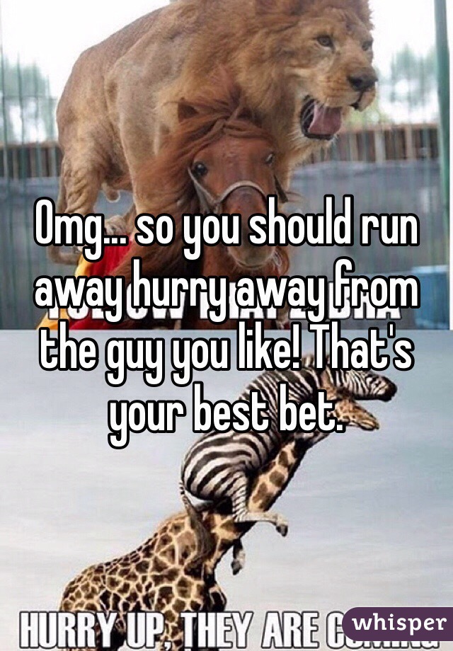 Omg... so you should run away hurry away from the guy you like! That's your best bet. 