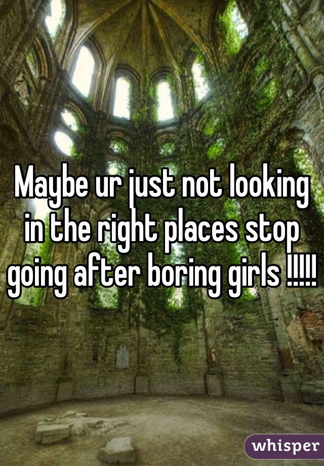 Maybe ur just not looking in the right places stop going after boring girls !!!!!