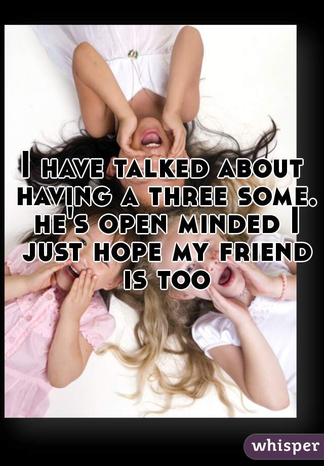 I have talked about having a three some. he's open minded I just hope my friend is too