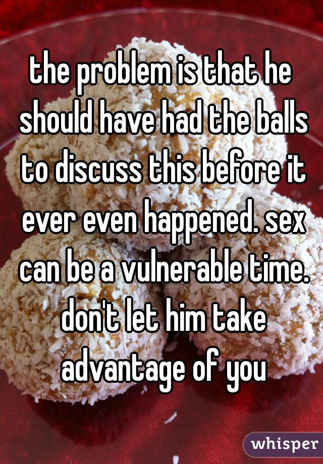 the problem is that he should have had the balls to discuss this before it ever even happened. sex can be a vulnerable time. don't let him take advantage of you