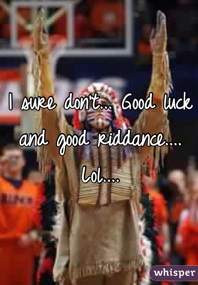 I sure don't... Good luck and good riddance.... Lol.... 