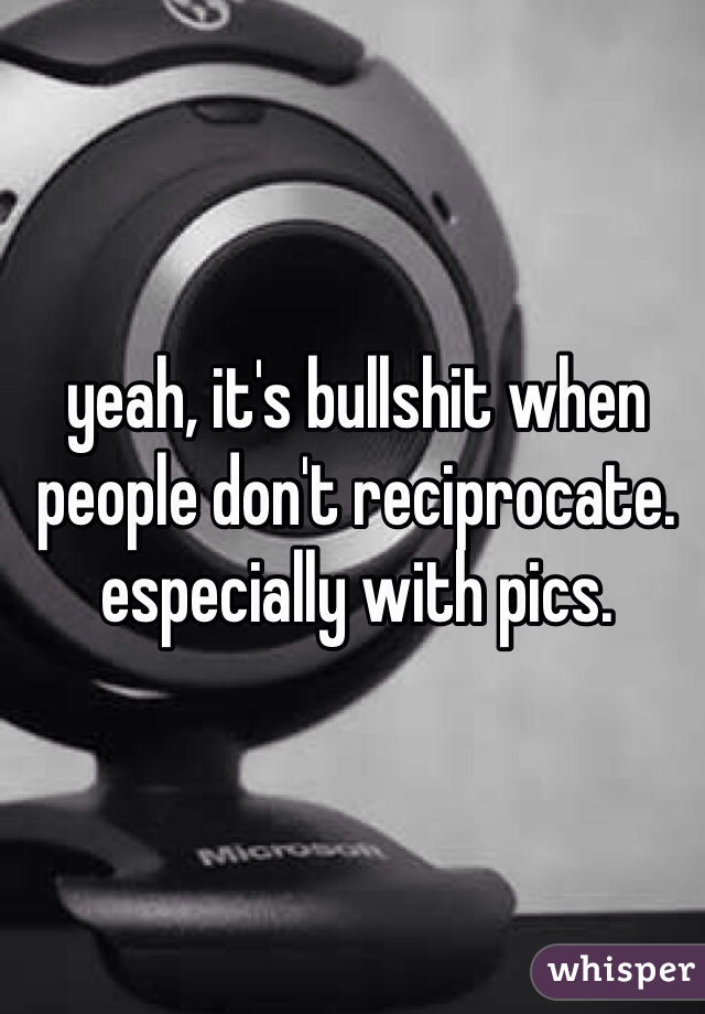 yeah, it's bullshit when people don't reciprocate.  especially with pics. 