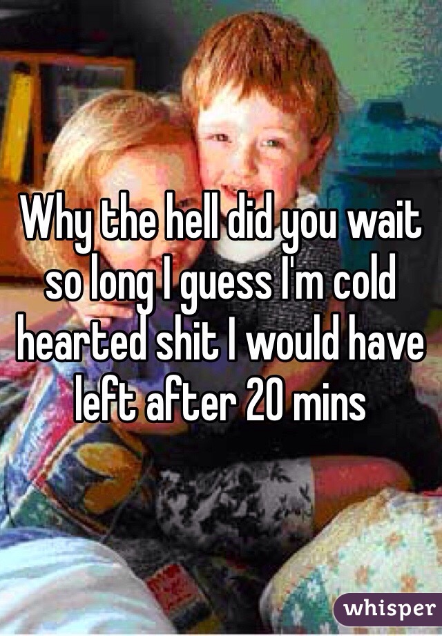 Why the hell did you wait so long I guess I'm cold hearted shit I would have left after 20 mins 